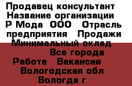 Продавец-консультант › Название организации ­ Р-Мода, ООО › Отрасль предприятия ­ Продажи › Минимальный оклад ­ 22 000 - Все города Работа » Вакансии   . Вологодская обл.,Вологда г.